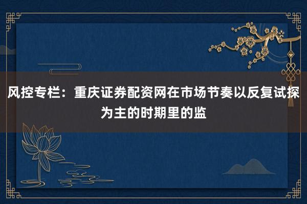 风控专栏：重庆证券配资网在市场节奏以反复试探为主的时期里的监