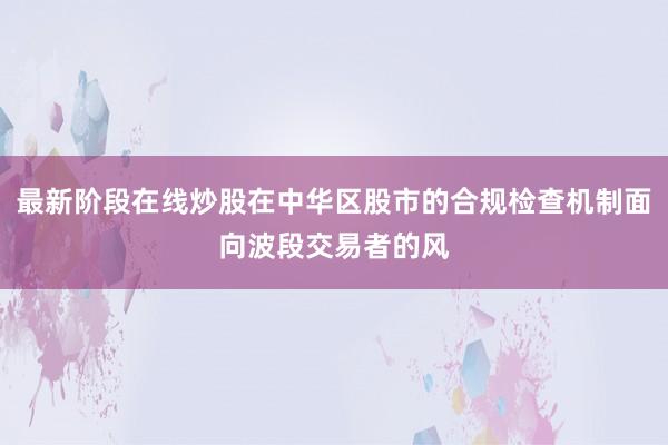 最新阶段在线炒股在中华区股市的合规检查机制面向波段交易者的风