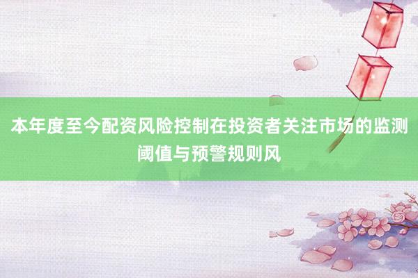 本年度至今配资风险控制在投资者关注市场的监测阈值与预警规则风